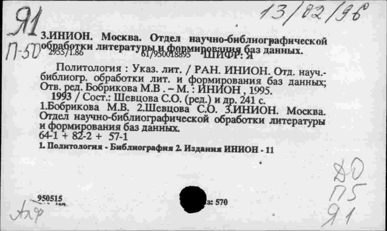 ﻿оу	. Тз/м/М
x 3JIHHOH. Москва. Отдел научно-библиографической
/] •3'Р°^№И ЛИТ€РатУ₽^У’ЖИ1Ж№:^3 данных-
Политология : Указ. лит. / РАН. ИНИОН. Отд. науч.-библиогр. обработки лит. и формирования баз данных; Отв. ред. Бобрикова М.В . - М.: ИНИОН, 1995.
1993 / Сост.: Шевцова С.О. (ред.) и др. 241 с.
1.Бобрикова М.В. 2.Шевцова С.О. 1ИНИОН. Москва.
Отдел научно-библиографической обработки литературы и формирования баз данных.
64-1 + 82-2 + 57-1

L Политология - Библиография 2. Издания ИНИОН - 11
,950515
Гз: 570
ЙО